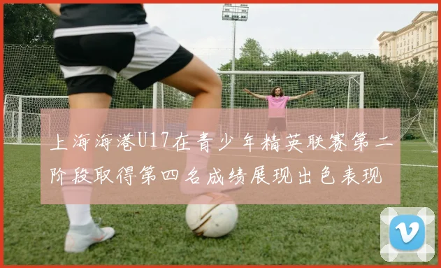 上海海港U17在青少年精英联赛第二阶段取得第四名成绩展现出色表现