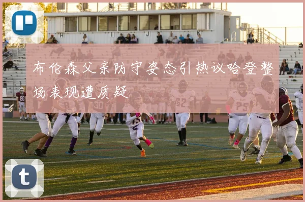 布伦森父亲防守姿态引热议哈登整场表现遭质疑