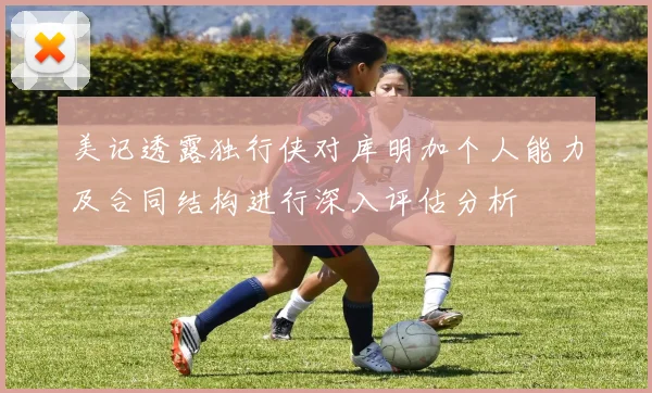 美记透露独行侠对库明加个人能力及合同结构进行深入评估分析